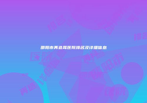 邵阳市再造耳医院排名及详细信息