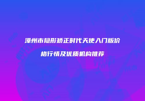 漳州市隐形矫正时代天使入门版价格行情及优质机构推荐