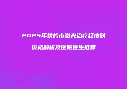 2025年铁岭市激光治疗红皮肤价格解析及医院医生推荐