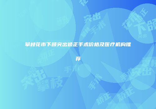 攀枝花市下颌突出矫正手术价格及医疗机构推荐