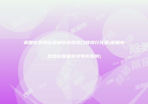 莆田市热玛吉除皱抗衰医院口碑排行详解(莆田市热玛吉除皱抗衰整形医院)