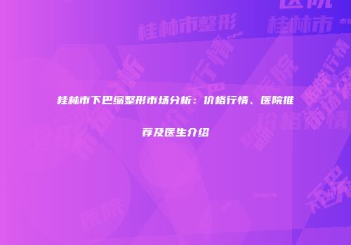 桂林市下巴缩整形市场分析：价格行情、医院推荐及医生介绍