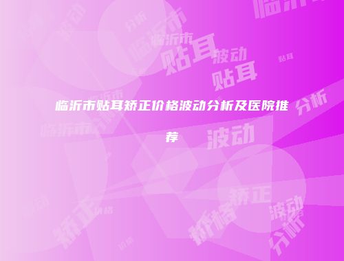 临沂市贴耳矫正价格波动分析及医院推荐