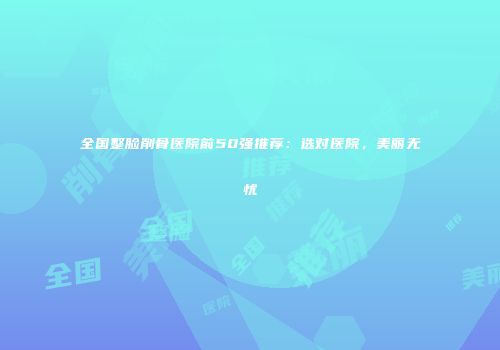 全国整脸削骨医院前50强推荐：选对医院，美丽无忧