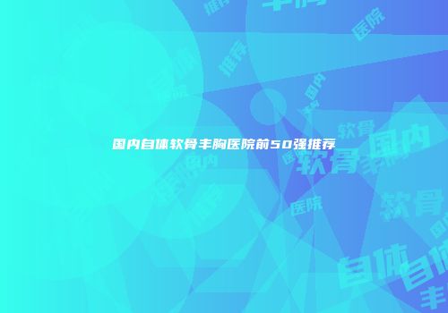 国内自体软骨丰胸医院前50强推荐