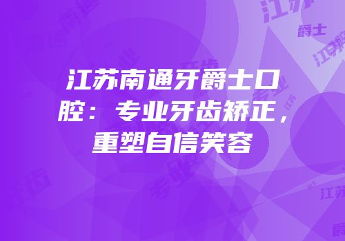 江苏南通牙爵士口腔：专业牙齿矫正，重塑自信笑容