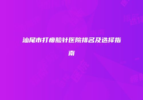 汕尾市打瘦脸针医院排名及选择指南