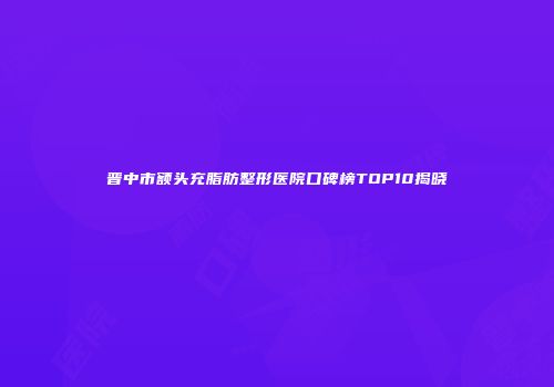 晋中市额头充脂肪整形医院口碑榜TOP10揭晓