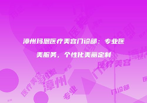 漳州玛恩医疗美容门诊部：专业医美服务，个性化美丽定制
