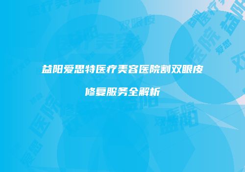 益阳爱思特医疗美容医院割双眼皮修复服务全解析