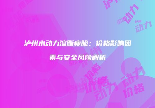 泸州水动力溶脂瘦脸：价格影响因素与安全风险解析