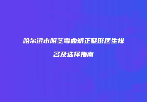哈尔滨市阴茎弯曲矫正整形医生排名及选择指南