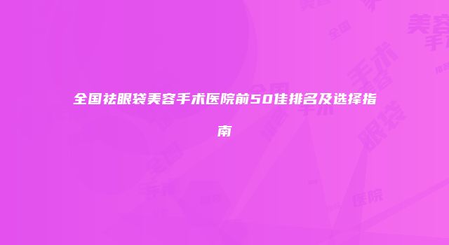 全国祛眼袋美容手术医院前50佳排名及选择指南