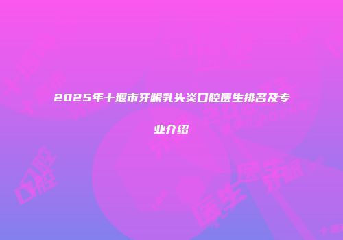 2025年十堰市牙龈乳头炎口腔医生排名及专业介绍