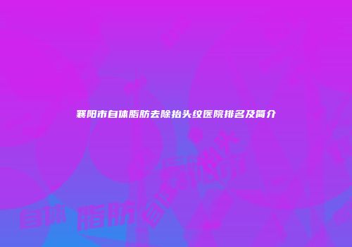 襄阳市自体脂肪去除抬头纹医院排名及简介