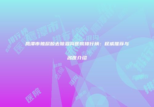 鹰潭市玻尿酸去除泪沟医院排行榜：权威推荐与名医介绍