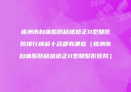 株洲市自体脂肪移植矫正O型腿医院排行榜前十名都有哪些（株洲市自体脂肪移植矫正O型腿整形医院）