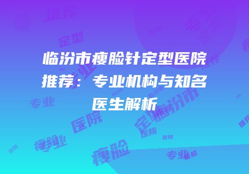 临汾市瘦脸针定型医院推荐：专业机构与知名医生解析