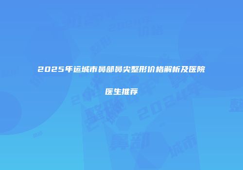 2025年运城市鼻部鼻尖整形价格解析及医院医生推荐
