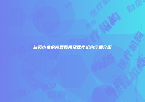 自贡市疤痕修复费用及医疗机构详细介绍