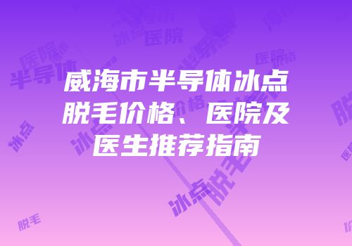 威海市半导体冰点脱毛价格、医院及医生推荐指南