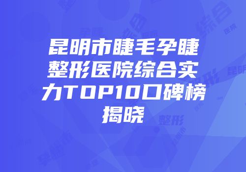 昆明市睫毛孕睫整形医院综合实力TOP10口碑榜揭晓