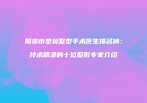 阳泉市垫鼻整型手术医生排名榜：技术精湛的十位整形专家介绍