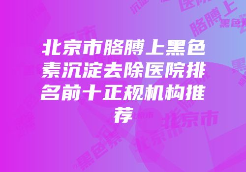 北京市胳膊上黑色素沉淀去除医院排名前十正规机构推荐