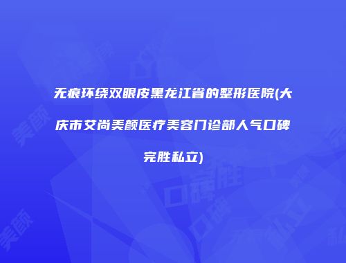 无痕环绕双眼皮黑龙江省的整形医院(大庆市艾尚美颜医疗美容门诊部人气口碑完胜私立)