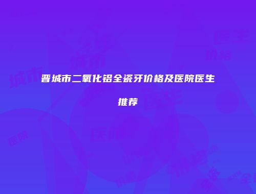 晋城市二氧化铝全瓷牙价格及医院医生推荐