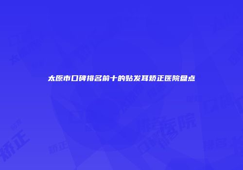 太原市口碑排名前十的贴发耳矫正医院盘点