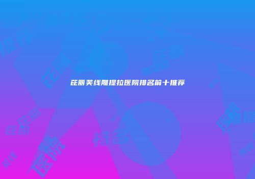 芘丽芙线雕提拉医院排名前十推荐