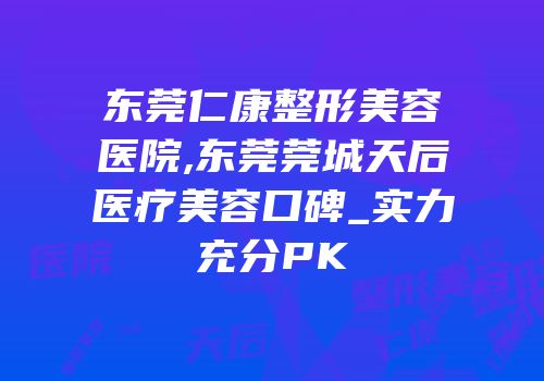 东莞仁康整形美容医院,东莞莞城天后医疗美容口碑_实力充分PK