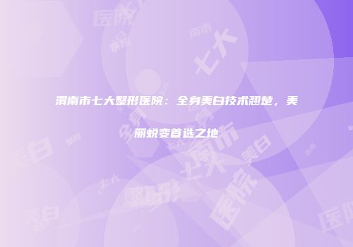 渭南市七大整形医院：全身美白技术翘楚，美丽蜕变首选之地