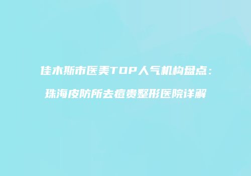 佳木斯市医美TOP人气机构盘点：珠海皮防所去痘贵整形医院详解