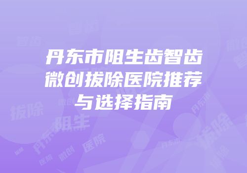 丹东市阻生齿智齿微创拔除医院推荐与选择指南