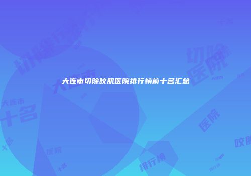 大连市切除咬肌医院排行榜前十名汇总