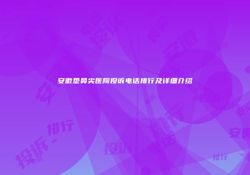 安徽垫鼻尖医院投诉电话排行及详细介绍