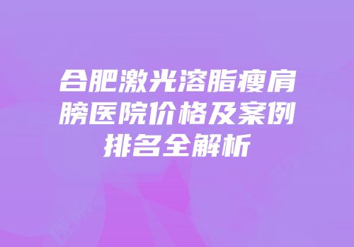 合肥激光溶脂瘦肩膀医院价格及案例排名全解析