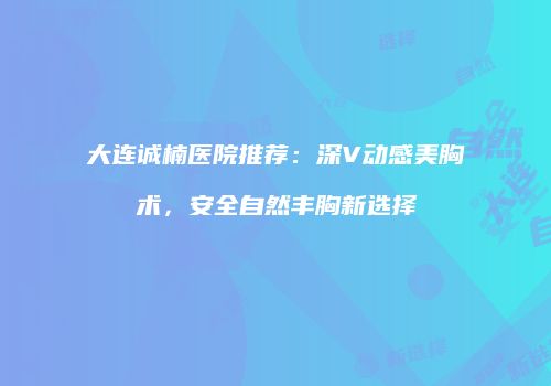 大连诚楠医院推荐：深V动感美胸术，安全自然丰胸新选择