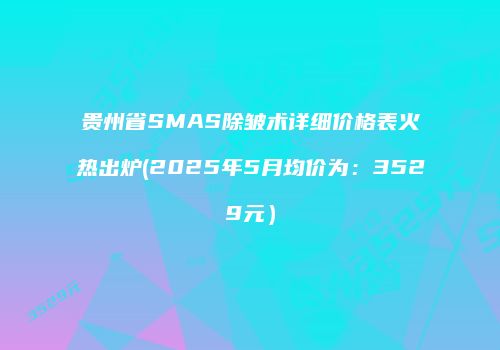 贵州省SMAS除皱术详细价格表火热出炉(2025年5月均价为：3529元）