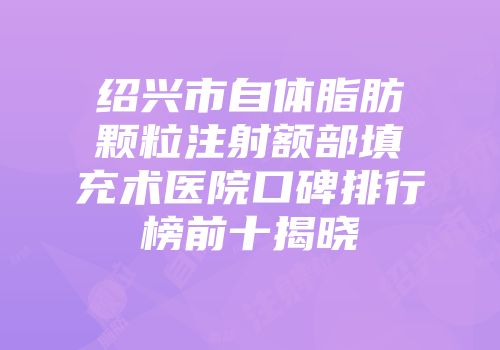 绍兴市自体脂肪颗粒注射额部填充术医院口碑排行榜前十揭晓