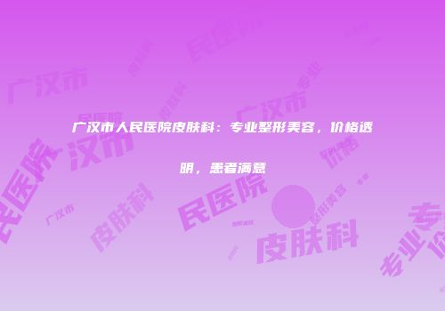 广汉市人民医院皮肤科：专业整形美容，价格透明，患者满意