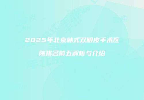 2025年北京韩式双眼皮手术医院排名前五解析与介绍