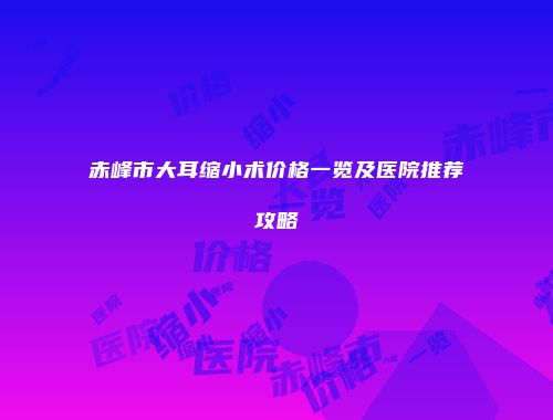 赤峰市大耳缩小术价格一览及医院推荐攻略