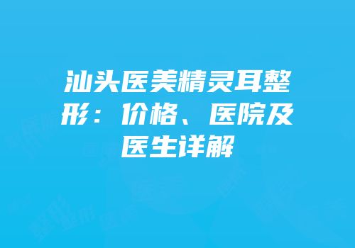 汕头医美精灵耳整形：价格、医院及医生详解