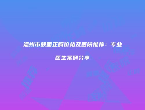 温州市颌面正畸价格及医院推荐：专业医生案例分享