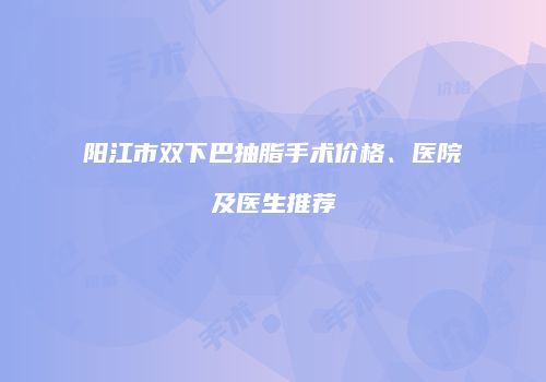 阳江市双下巴抽脂手术价格、医院及医生推荐