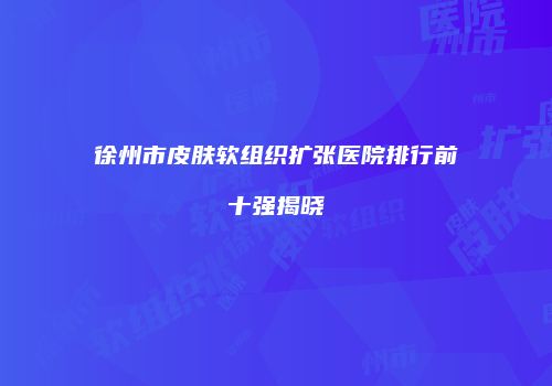 徐州市皮肤软组织扩张医院排行前十强揭晓