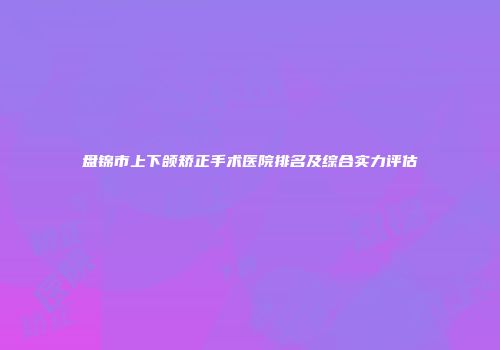 盘锦市上下颌矫正手术医院排名及综合实力评估